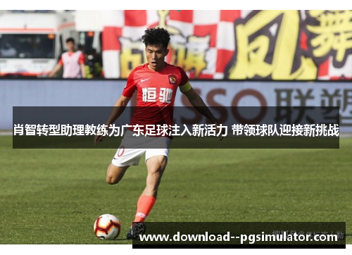 肖智转型助理教练为广东足球注入新活力 带领球队迎接新挑战