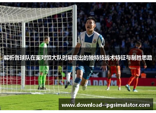 解析各球队在面对恒大队时展现出的独特技战术特征与制胜思路
