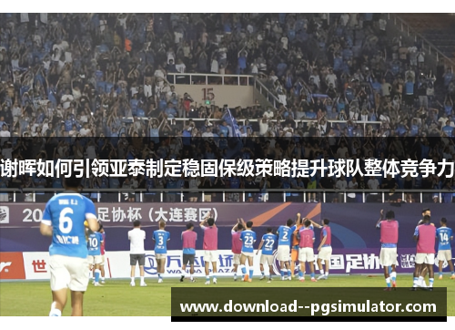 谢晖如何引领亚泰制定稳固保级策略提升球队整体竞争力