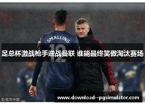 足总杯激战枪手迎战曼联 谁能最终笑傲淘汰赛场