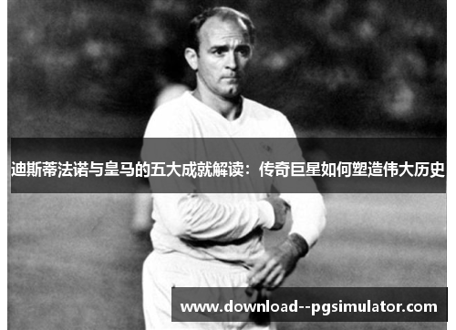 迪斯蒂法诺与皇马的五大成就解读：传奇巨星如何塑造伟大历史