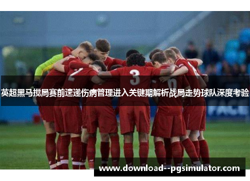 英超黑马搅局赛前速递伤病管理进入关键期解析战局走势球队深度考验