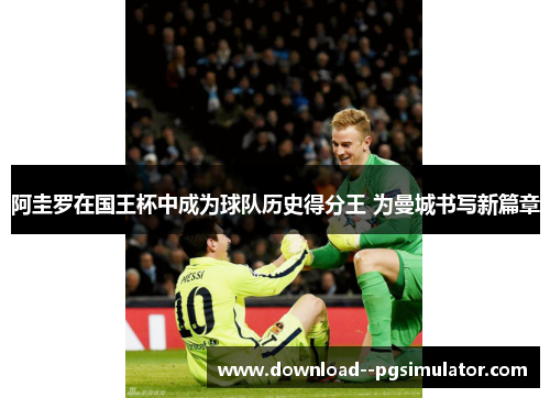 阿圭罗在国王杯中成为球队历史得分王 为曼城书写新篇章 阿圭罗在国王杯中成为球队历史得分王 为曼城书写新篇章