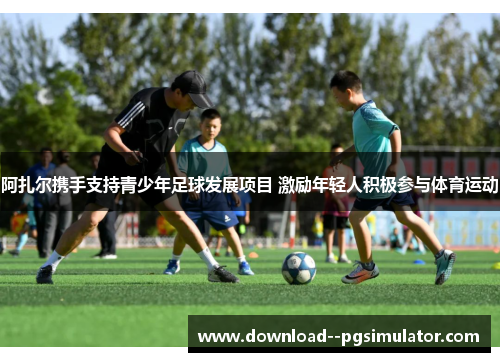 阿扎尔携手支持青少年足球发展项目 激励年轻人积极参与体育运动