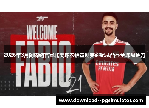 2026年3月阿森纳官宣北美球衣销量创英超纪录凸显全球吸金力