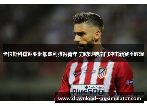 卡拉斯科重返亚洲加盟利雅得青年 力助沙特豪门冲击新赛季辉煌 卡拉斯科重返亚洲加盟利雅得青年 力助沙特豪门冲击新赛季辉煌