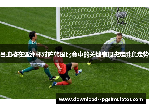 吕迪格在亚洲杯对阵韩国比赛中的关键表现决定胜负走势 吕迪格在亚洲杯对阵韩国比赛中的关键表现决定胜负走势