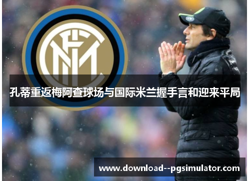 孔蒂重返梅阿查球场与国际米兰握手言和迎来平局