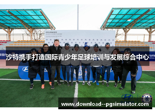沙特携手打造国际青少年足球培训与发展综合中心 沙特携手打造国际青少年足球培训与发展综合中心