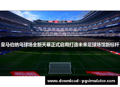 皇马伯纳乌球场全新天幕正式启用打造未来足球场馆新标杆