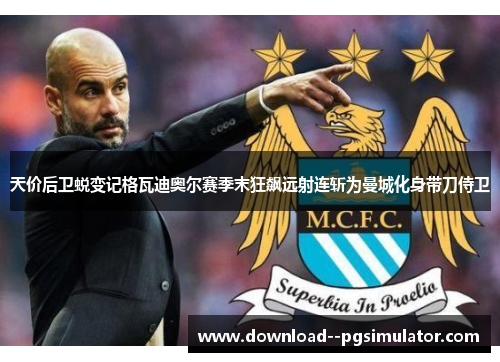 天价后卫蜕变记格瓦迪奥尔赛季末狂飙远射连斩为曼城化身带刀侍卫