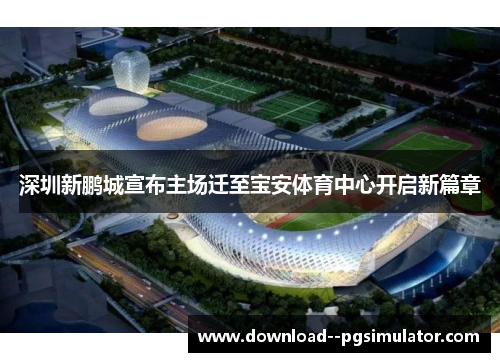 深圳新鹏城宣布主场迁至宝安体育中心开启新篇章