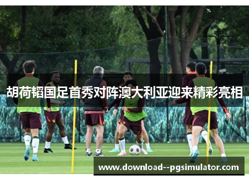 胡荷韬国足首秀对阵澳大利亚迎来精彩亮相