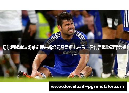 切尔西解雇波切蒂诺迎来新纪元马雷斯卡走马上任能否重塑蓝军荣耀 切尔西解雇波切蒂诺迎来新纪元马雷斯卡走马上任能否重塑蓝军荣耀