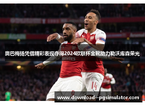 奥巴梅扬凭借精彩表现夺得2024欧联杯金靴助力勒沃库森荣光 奥巴梅扬凭借精彩表现夺得2024欧联杯金靴助力勒沃库森荣光