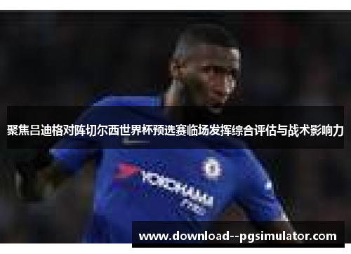 聚焦吕迪格对阵切尔西世界杯预选赛临场发挥综合评估与战术影响力