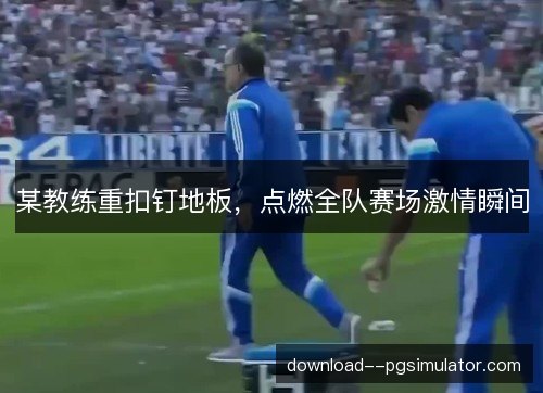 某教练重扣钉地板，点燃全队赛场激情瞬间